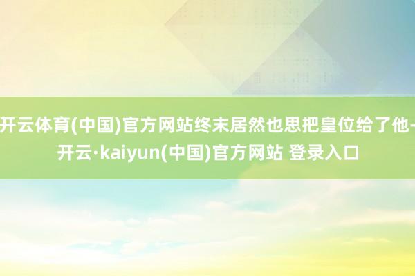 开云体育(中国)官方网站终末居然也思把皇位给了他-开云·kaiyun(中国)官方网站 登录入口