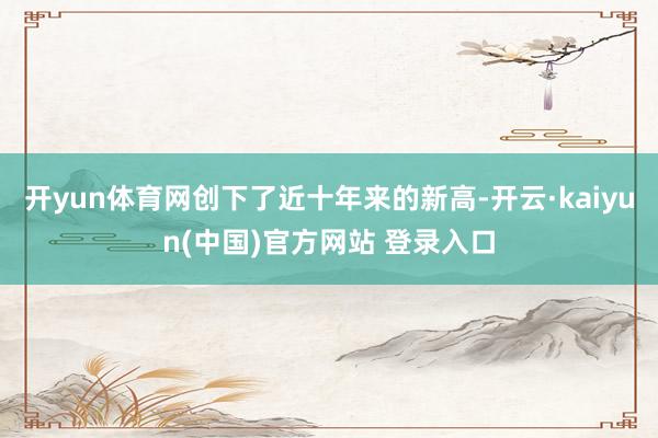 开yun体育网创下了近十年来的新高-开云·kaiyun(中国)官方网站 登录入口
