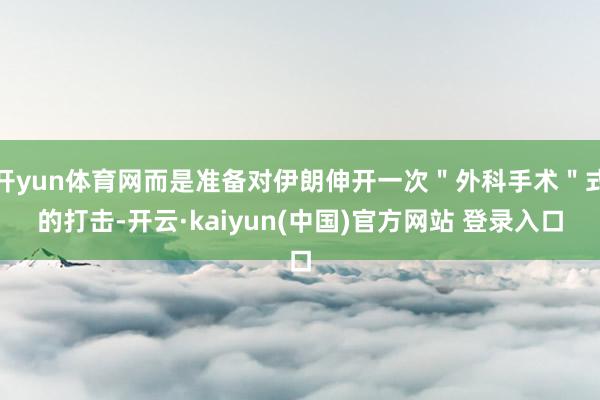 开yun体育网而是准备对伊朗伸开一次＂外科手术＂式的打击-开云·kaiyun(中国)官方网站 登录入口