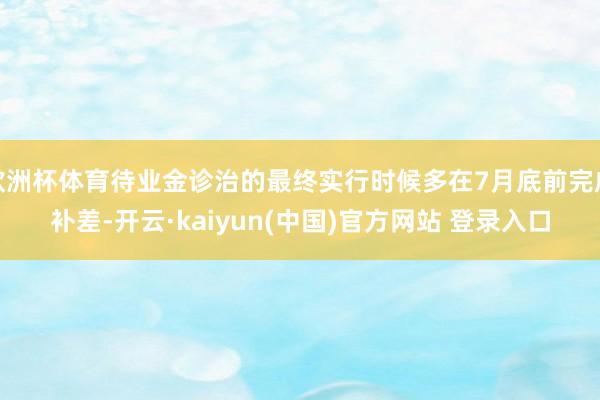 欧洲杯体育待业金诊治的最终实行时候多在7月底前完成补差-开云·kaiyun(中国)官方网站 登录入口