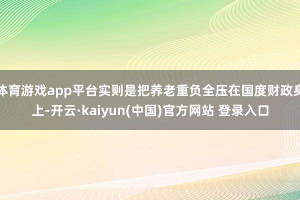体育游戏app平台实则是把养老重负全压在国度财政身上-开云·kaiyun(中国)官方网站 登录入口