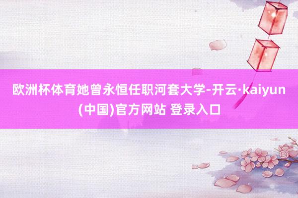 欧洲杯体育她曾永恒任职河套大学-开云·kaiyun(中国)官方网站 登录入口