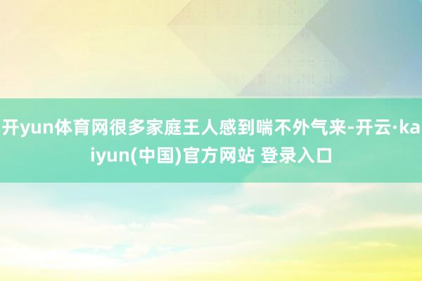 开yun体育网很多家庭王人感到喘不外气来-开云·kaiyun(中国)官方网站 登录入口