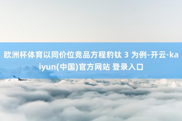 欧洲杯体育以同价位竞品方程豹钛 3 为例-开云·kaiyun(中国)官方网站 登录入口