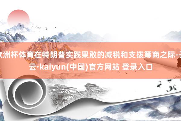 欧洲杯体育在特朗普实践果敢的减税和支拨筹商之际-开云·kaiyun(中国)官方网站 登录入口