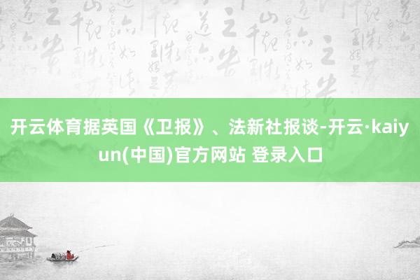开云体育据英国《卫报》、法新社报谈-开云·kaiyun(中国)官方网站 登录入口