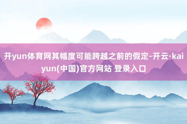 开yun体育网其幅度可能跨越之前的假定-开云·kaiyun(中国)官方网站 登录入口