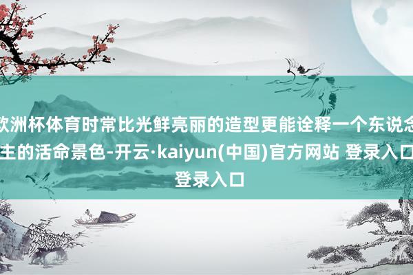 欧洲杯体育时常比光鲜亮丽的造型更能诠释一个东说念主的活命景色-开云·kaiyun(中国)官方网站 登录入口