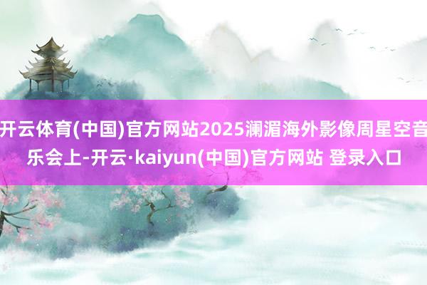 开云体育(中国)官方网站2025澜湄海外影像周星空音乐会上-开云·kaiyun(中国)官方网站 登录入口