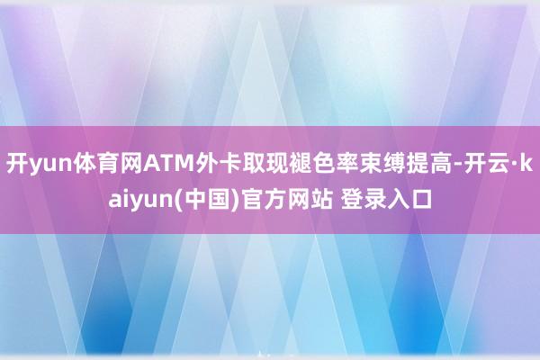 开yun体育网ATM外卡取现褪色率束缚提高-开云·kaiyun(中国)官方网站 登录入口