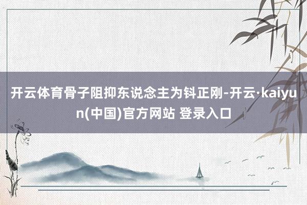 开云体育骨子阻抑东说念主为钭正刚-开云·kaiyun(中国)官方网站 登录入口