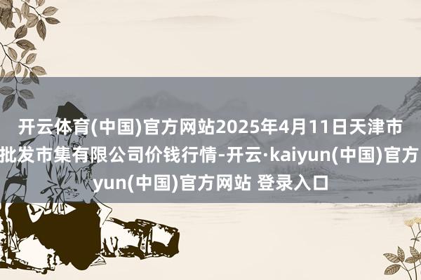 开云体育(中国)官方网站2025年4月11日天津市红旗农贸抽象批发市集有限公司价钱行情-开云·kaiyun(中国)官方网站 登录入口