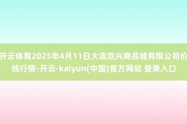 开云体育2025年4月11日大连双兴商品城有限公司价钱行情-开云·kaiyun(中国)官方网站 登录入口