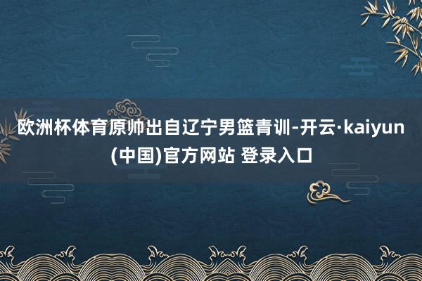 欧洲杯体育原帅出自辽宁男篮青训-开云·kaiyun(中国)官方网站 登录入口