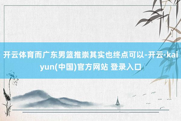 开云体育而广东男篮推崇其实也终点可以-开云·kaiyun(中国)官方网站 登录入口