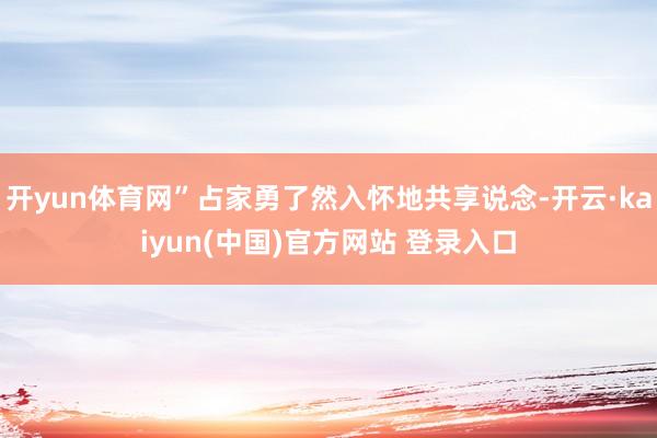 开yun体育网”占家勇了然入怀地共享说念-开云·kaiyun(中国)官方网站 登录入口