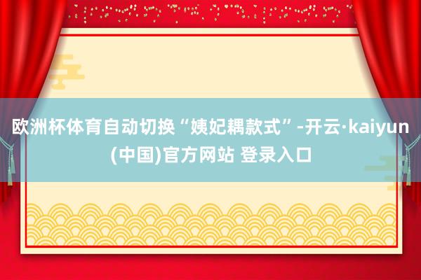 欧洲杯体育自动切换“姨妃耦款式”-开云·kaiyun(中国)官方网站 登录入口