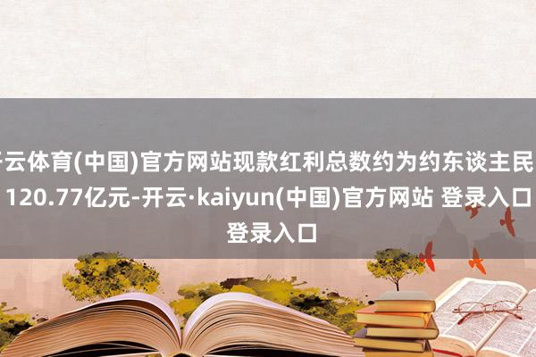 开云体育(中国)官方网站现款红利总数约为约东谈主民币120.77亿元-开云·kaiyun(中国)官方网站 登录入口