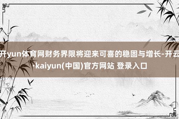 开yun体育网财务界限将迎来可喜的稳固与增长-开云·kaiyun(中国)官方网站 登录入口