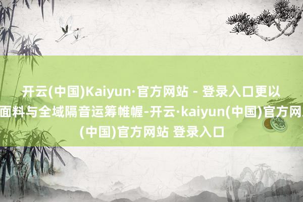 开云(中国)Kaiyun·官方网站 - 登录入口更以母婴级亲肤面料与全域隔音运筹帷幄-开云·kaiyun(中国)官方网站 登录入口