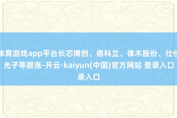 体育游戏app平台长芯博创、德科立、徕木股份、仕佳光子等跟涨-开云·kaiyun(中国)官方网站 登录入口