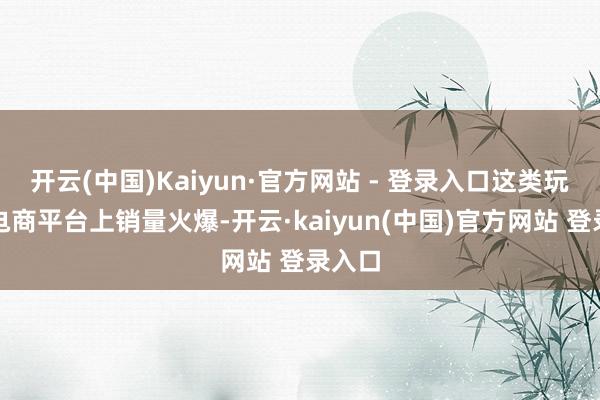 开云(中国)Kaiyun·官方网站 - 登录入口这类玩物在电商平台上销量火爆-开云·kaiyun(中国)官方网站 登录入口