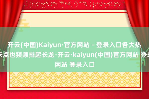 开云(中国)Kaiyun·官方网站 - 登录入口各大热点打卡点也频频排起长龙-开云·kaiyun(中国)官方网站 登录入口