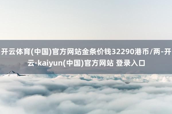 开云体育(中国)官方网站金条价钱32290港币/两-开云·kaiyun(中国)官方网站 登录入口