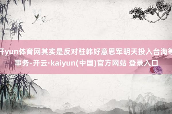 开yun体育网其实是反对驻韩好意思军明天投入台海等事务-开云·kaiyun(中国)官方网站 登录入口