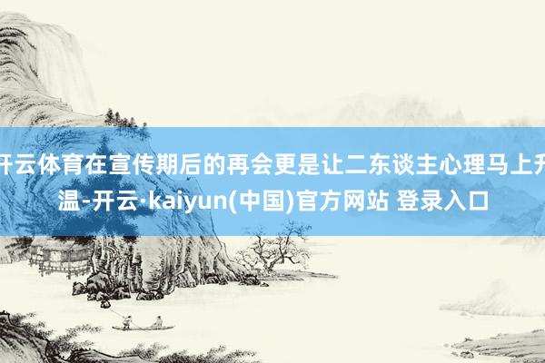 开云体育在宣传期后的再会更是让二东谈主心理马上升温-开云·kaiyun(中国)官方网站 登录入口