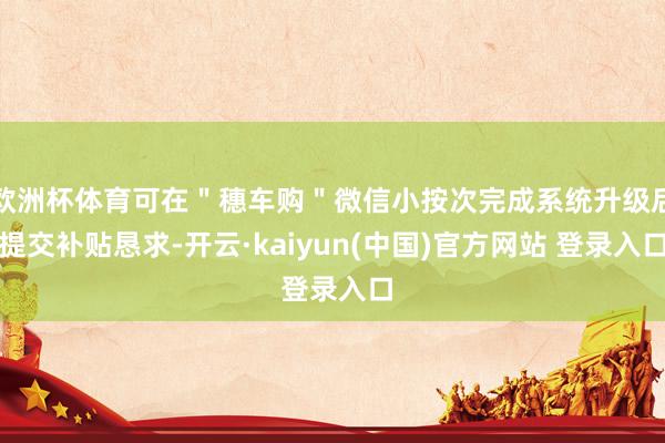 欧洲杯体育可在＂穗车购＂微信小按次完成系统升级后提交补贴恳求-开云·kaiyun(中国)官方网站 登录入口