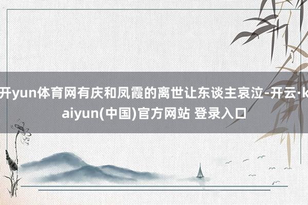 开yun体育网有庆和凤霞的离世让东谈主哀泣-开云·kaiyun(中国)官方网站 登录入口