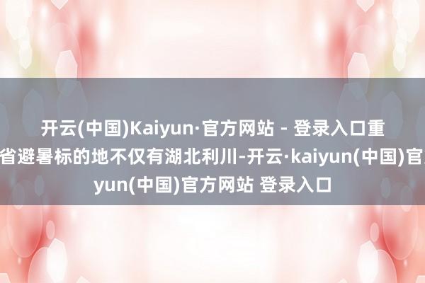 开云(中国)Kaiyun·官方网站 - 登录入口　　重庆东说念主的跨省避暑标的地不仅有湖北利川-开云·kaiyun(中国)官方网站 登录入口