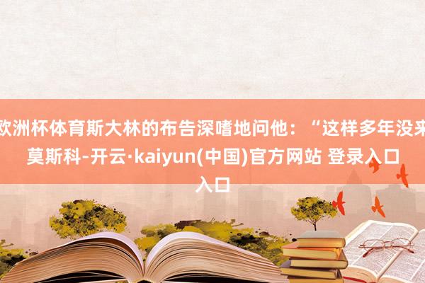 欧洲杯体育斯大林的布告深嗜地问他：“这样多年没来莫斯科-开云·kaiyun(中国)官方网站 登录入口