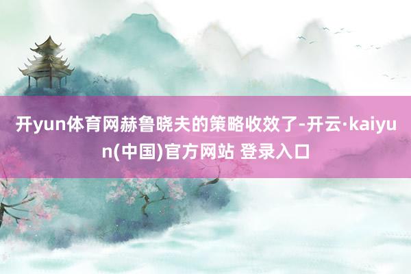 开yun体育网赫鲁晓夫的策略收效了-开云·kaiyun(中国)官方网站 登录入口