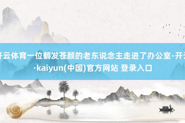 开云体育一位鹤发苍颜的老东说念主走进了办公室-开云·kaiyun(中国)官方网站 登录入口