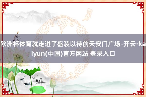 欧洲杯体育就走进了盛装以待的天安门广场-开云·kaiyun(中国)官方网站 登录入口