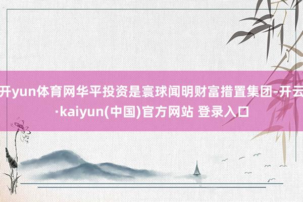 开yun体育网华平投资是寰球闻明财富措置集团-开云·kaiyun(中国)官方网站 登录入口