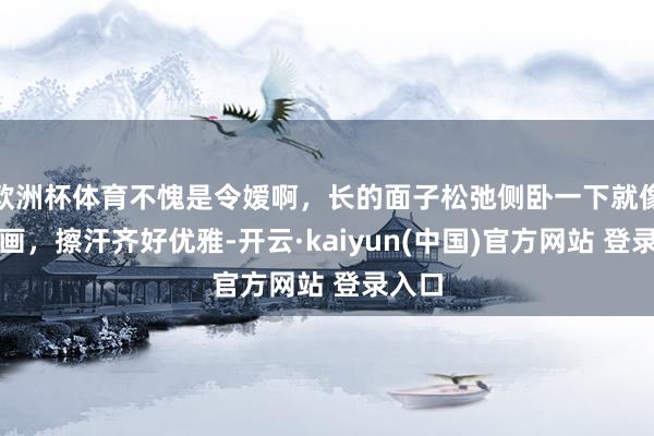 欧洲杯体育不愧是令嫒啊，长的面子松弛侧卧一下就像一幅画，擦汗齐好优雅-开云·kaiyun(中国)官方网站 登录入口
