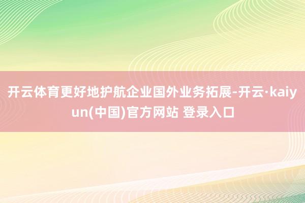 开云体育更好地护航企业国外业务拓展-开云·kaiyun(中国)官方网站 登录入口