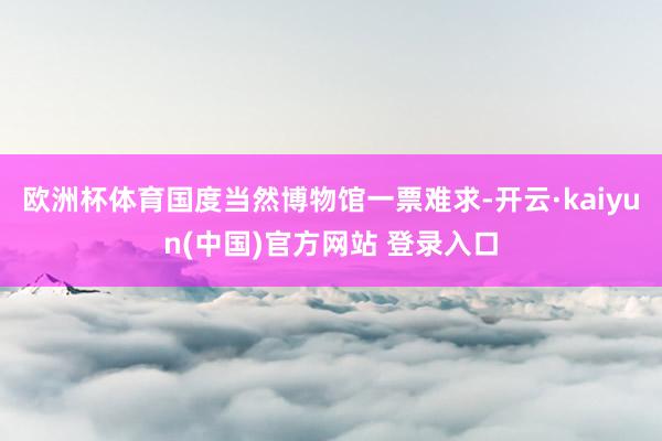 欧洲杯体育国度当然博物馆一票难求-开云·kaiyun(中国)官方网站 登录入口