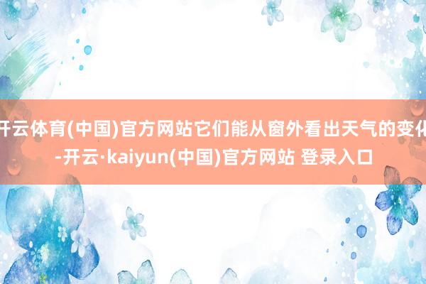 开云体育(中国)官方网站它们能从窗外看出天气的变化-开云·kaiyun(中国)官方网站 登录入口