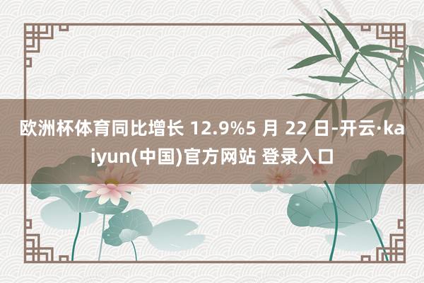 欧洲杯体育同比增长 12.9%5 月 22 日-开云·kaiyun(中国)官方网站 登录入口