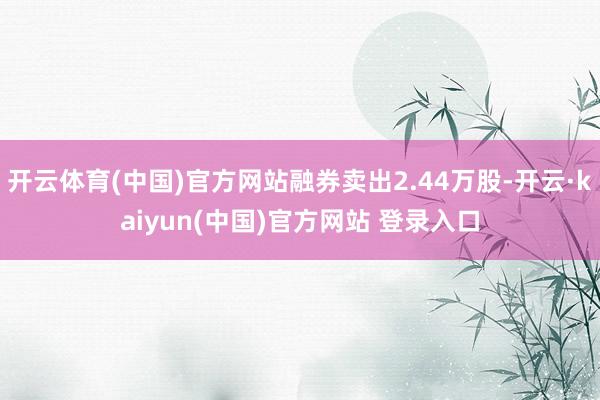 开云体育(中国)官方网站融券卖出2.44万股-开云·kaiyun(中国)官方网站 登录入口