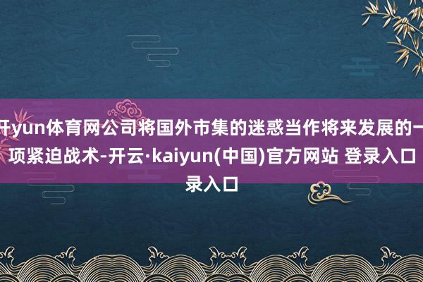 开yun体育网公司将国外市集的迷惑当作将来发展的一项紧迫战术-开云·kaiyun(中国)官方网站 登录入口