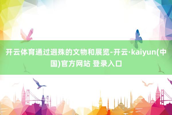 开云体育通过迥殊的文物和展览-开云·kaiyun(中国)官方网站 登录入口