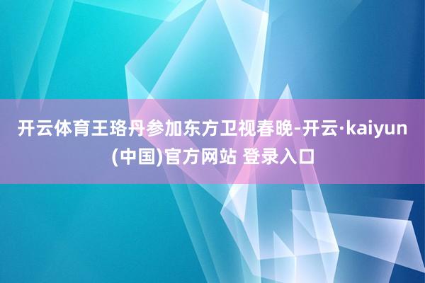 开云体育王珞丹参加东方卫视春晚-开云·kaiyun(中国)官方网站 登录入口
