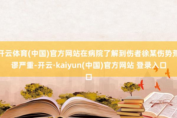 开云体育(中国)官方网站在病院了解到伤者徐某伤势荒谬严重-开云·kaiyun(中国)官方网站 登录入口