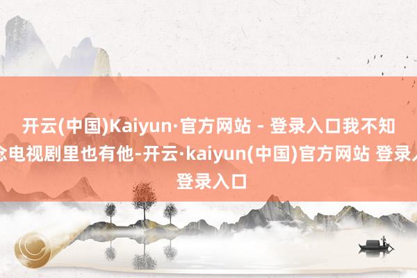 开云(中国)Kaiyun·官方网站 - 登录入口我不知说念电视剧里也有他-开云·kaiyun(中国)官方网站 登录入口