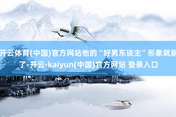 开云体育(中国)官方网站他的“好男东谈主”形象就崩了-开云·kaiyun(中国)官方网站 登录入口